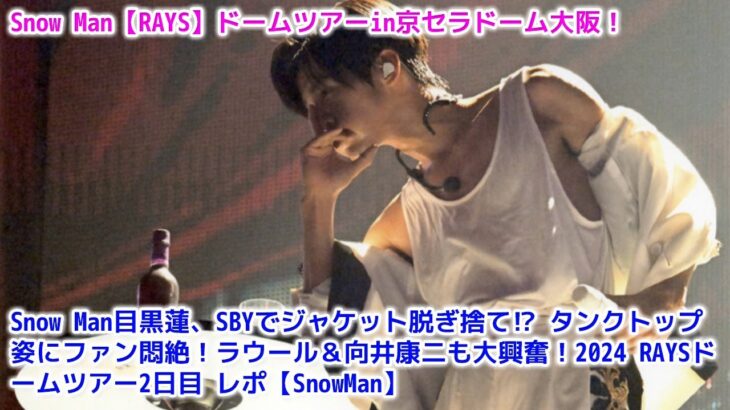 Snow Man目黒蓮、SBYでジャケット脱ぎ捨て⁉︎ タンクトップ姿にファン悶絶！ラウール＆向井康二も大興奮！2024 RAYSドームツアー2日目 レポ【SnowMan】